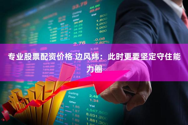 专业股票配资价格 边风炜：此时更要坚定守住能力圈