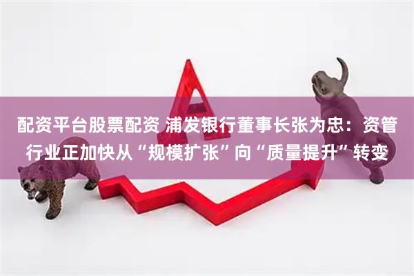 配资平台股票配资 浦发银行董事长张为忠：资管行业正加快从“规模扩张”向“质量提升”转变