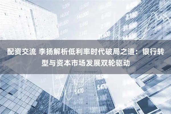 配资交流 李扬解析低利率时代破局之道：银行转型与资本市场发展双轮驱动