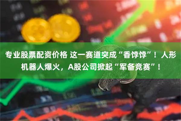 专业股票配资价格 这一赛道突成“香饽饽”！人形机器人爆火，A股公司掀起“军备竞赛”！