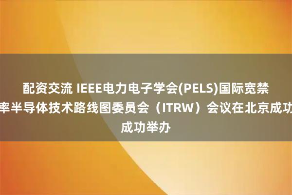 配资交流 IEEE电力电子学会(PELS)国际宽禁带功率半导体技术路线图委员会（ITRW）会议在北京成功举办