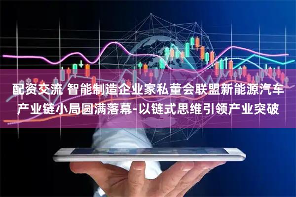 配资交流 智能制造企业家私董会联盟新能源汽车产业链小局圆满落幕-以链式思维引领产业突破