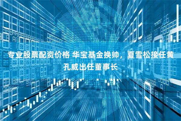专业股票配资价格 华宝基金换帅，夏雪松接任黄孔威出任董事长