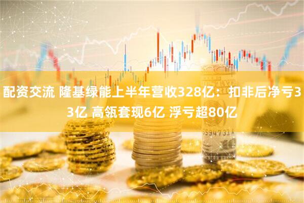 配资交流 隆基绿能上半年营收328亿：扣非后净亏33亿 高瓴套现6亿 浮亏超80亿
