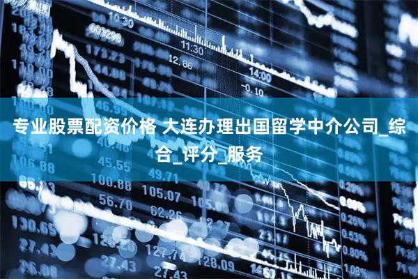 专业股票配资价格 大连办理出国留学中介公司_综合_评分_服务
