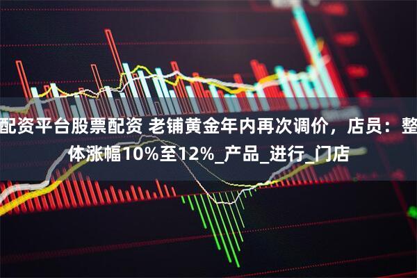配资平台股票配资 老铺黄金年内再次调价，店员：整体涨幅10%至12%_产品_进行_门店