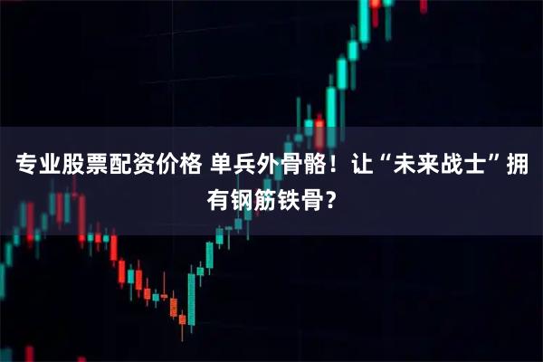 专业股票配资价格 单兵外骨骼！让“未来战士”拥有钢筋铁骨？