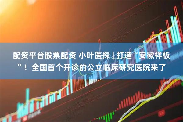 配资平台股票配资 小叶医探 | 打造“安徽样板”！全国首个开诊的公立临床研究医院来了