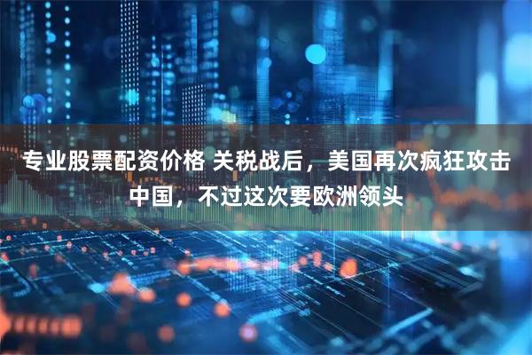 专业股票配资价格 关税战后，美国再次疯狂攻击中国，不过这次要欧洲领头