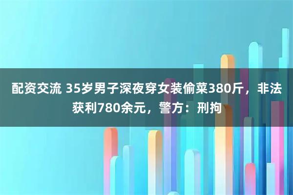 配资交流 35岁男子深夜穿女装偷菜380斤，非法获利780余元，警方：刑拘