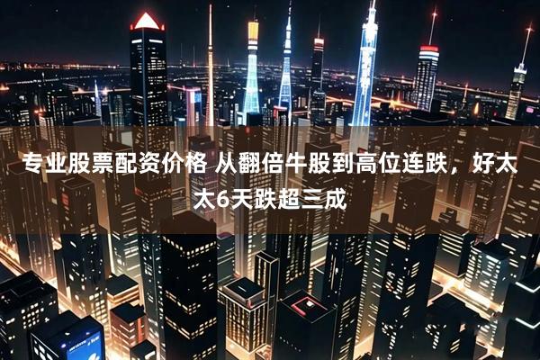 专业股票配资价格 从翻倍牛股到高位连跌，好太太6天跌超三成