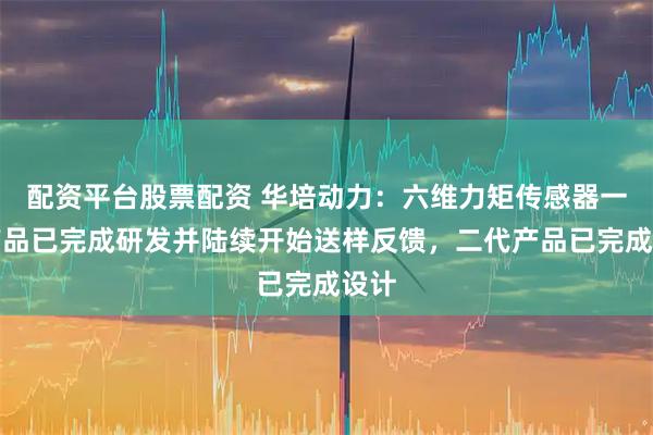 配资平台股票配资 华培动力：六维力矩传感器一代产品已完成研发并陆续开始送样反馈，二代产品已完成设计