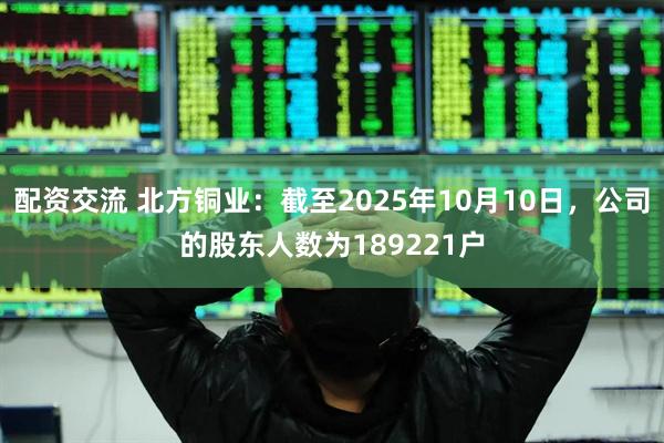 配资交流 北方铜业：截至2025年10月10日，公司的股东人数为189221户