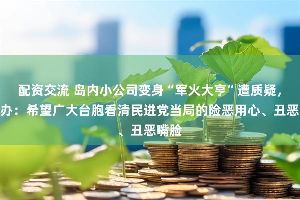 配资交流 岛内小公司变身“军火大亨”遭质疑，国台办：希望广大台胞看清民进党当局的险恶用心、丑恶嘴脸