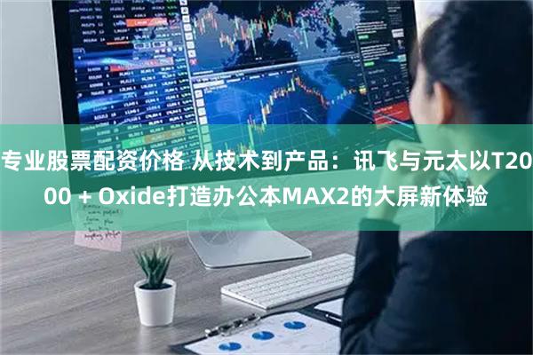 专业股票配资价格 从技术到产品：讯飞与元太以T2000 + Oxide打造办公本MAX2的大屏新体验