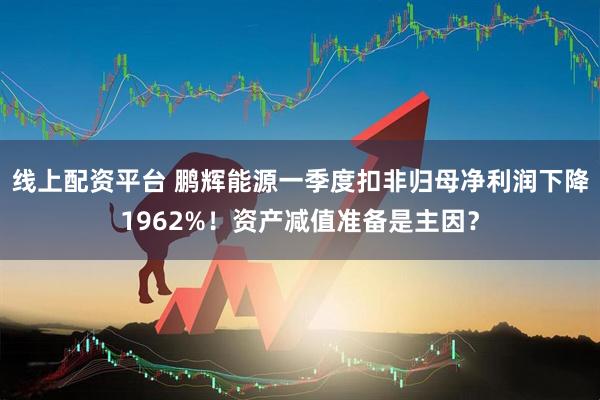 线上配资平台 鹏辉能源一季度扣非归母净利润下降1962%！资产减值准备是主因？