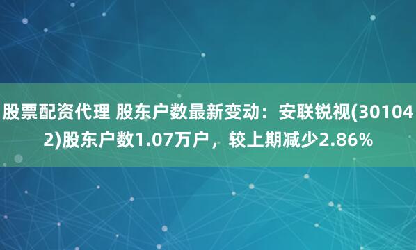 股票配资代理 股东户数最新变动：安联锐视(301042)股东户数1.07万户，较上期减少2.86%