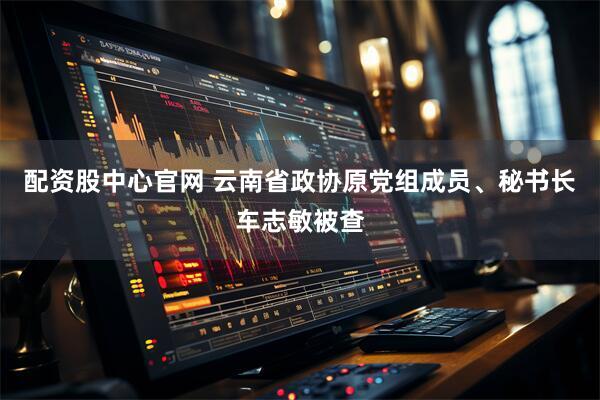 配资股中心官网 云南省政协原党组成员、秘书长车志敏被查