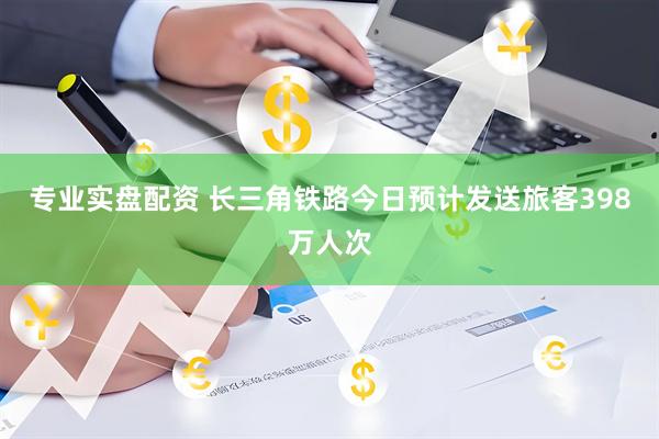 专业实盘配资 长三角铁路今日预计发送旅客398万人次