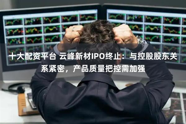 十大配资平台 云峰新材IPO终止：与控股股东关系紧密，产品质量把控需加强