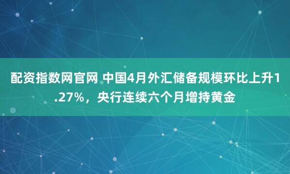 配资指数网官网 中国4月外汇储备规模环比上升1.27%，央行连续六个月增持黄金