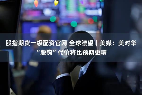 股指期货一级配资官网 全球瞭望｜美媒：美对华“脱钩”代价将比预期更糟