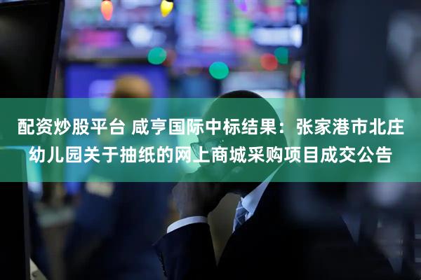 配资炒股平台 咸亨国际中标结果：张家港市北庄幼儿园关于抽纸的网上商城采购项目成交公告