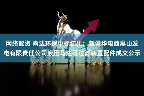 网络配资 青达环保中标结果：新疆华电西黑山发电有限责任公司液压马达等过滤装置配件成交公示
