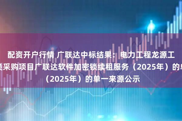 配资开户行情 广联达中标结果：电力工程龙源工程本部服务类采购项目广联达软件加密锁续租服务（2025年）的单一来源公示