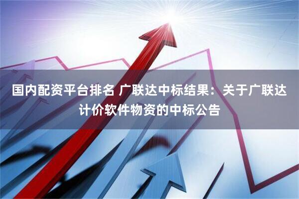 国内配资平台排名 广联达中标结果：关于广联达计价软件物资的中标公告