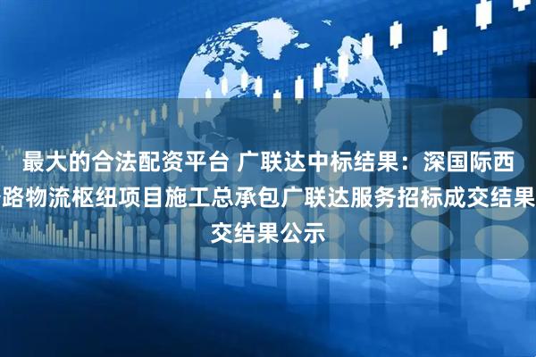 最大的合法配资平台 广联达中标结果：深国际西部公路物流枢纽项目施工总承包广联达服务招标成交结果公示