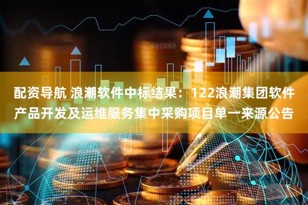 配资导航 浪潮软件中标结果：122浪潮集团软件产品开发及运维服务集中采购项目单一来源公告