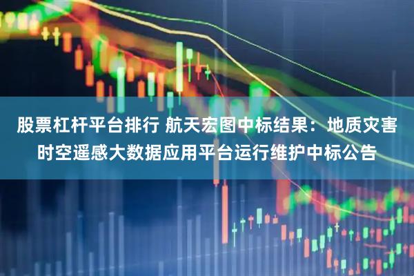 股票杠杆平台排行 航天宏图中标结果：地质灾害时空遥感大数据应用平台运行维护中标公告