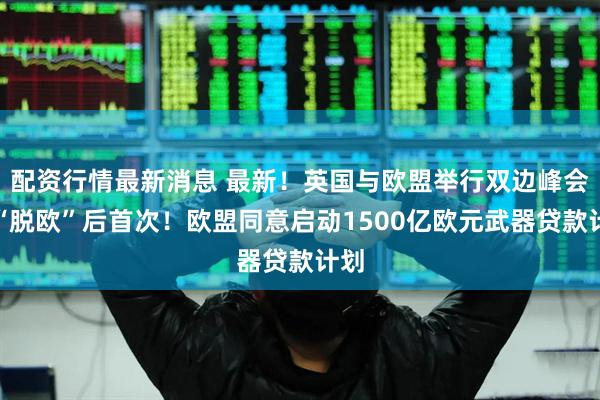 配资行情最新消息 最新！英国与欧盟举行双边峰会，“脱欧”后首次！欧盟同意启动1500亿欧元武器贷款计划