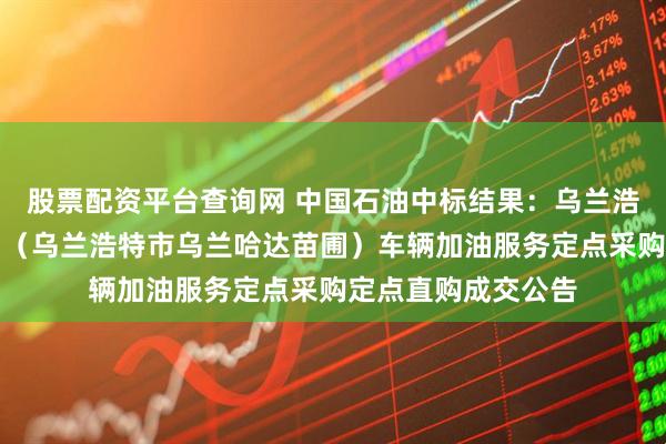 股票配资平台查询网 中国石油中标结果：乌兰浩特市乌兰哈达林场（乌兰浩特市乌兰哈达苗圃）车辆加油服务定点采购定点直购成交公告