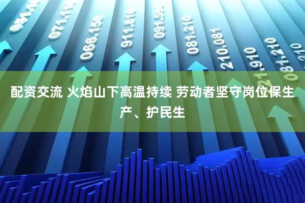 配资交流 火焰山下高温持续 劳动者坚守岗位保生产、护民生
