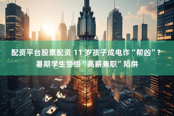 配资平台股票配资 11 岁孩子成电诈“帮凶”? 暑期学生警惕“高薪兼职”陷阱