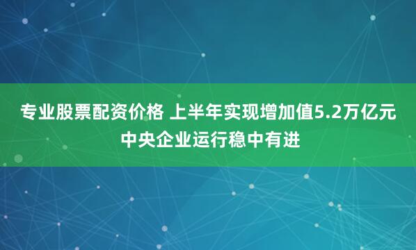 专业股票配资价格 上半年实现增加值5.2万亿元 中央企业运行稳中有进