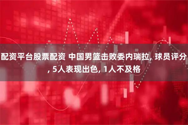 配资平台股票配资 中国男篮击败委内瑞拉, 球员评分, 5人表现出色, 1人不及格