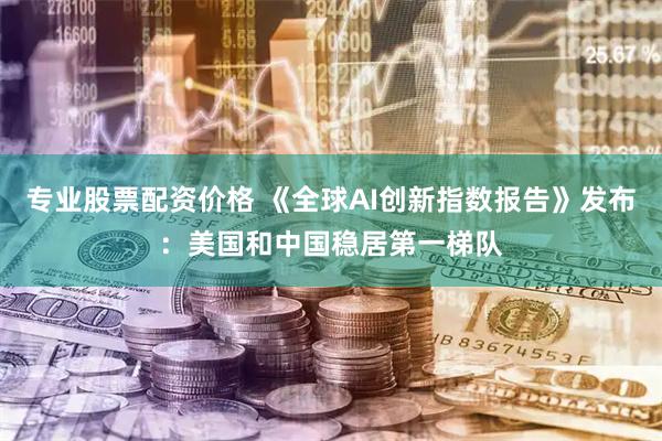 专业股票配资价格 《全球AI创新指数报告》发布：美国和中国稳居第一梯队