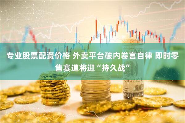 专业股票配资价格 外卖平台破内卷言自律 即时零售赛道将迎“持久战”