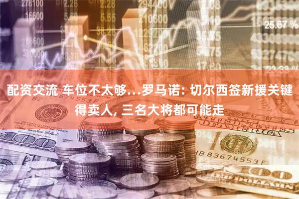 配资交流 车位不太够…罗马诺: 切尔西签新援关键得卖人, 三名大将都可能走