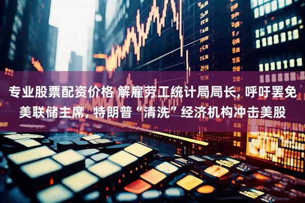 专业股票配资价格 解雇劳工统计局局长, 呼吁罢免美联储主席, 特朗普“清洗”经济机构冲击美股