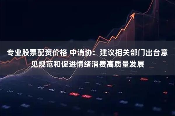 专业股票配资价格 中消协：建议相关部门出台意见规范和促进情绪消费高质量发展