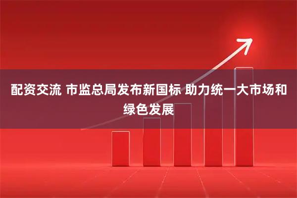 配资交流 市监总局发布新国标 助力统一大市场和绿色发展