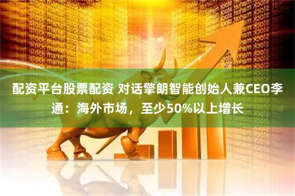 配资平台股票配资 对话擎朗智能创始人兼CEO李通：海外市场，至少50%以上增长