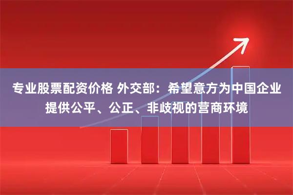 专业股票配资价格 外交部：希望意方为中国企业提供公平、公正、非歧视的营商环境