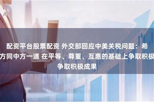 配资平台股票配资 外交部回应中美关税问题：希望美方同中方一道 在平等、尊重、互惠的基础上争取积极成果