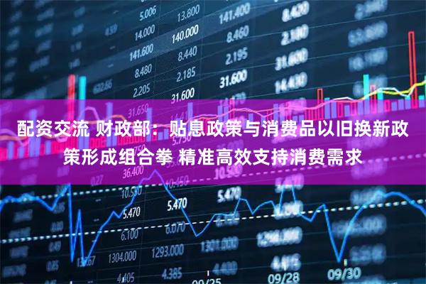 配资交流 财政部：贴息政策与消费品以旧换新政策形成组合拳 精准高效支持消费需求