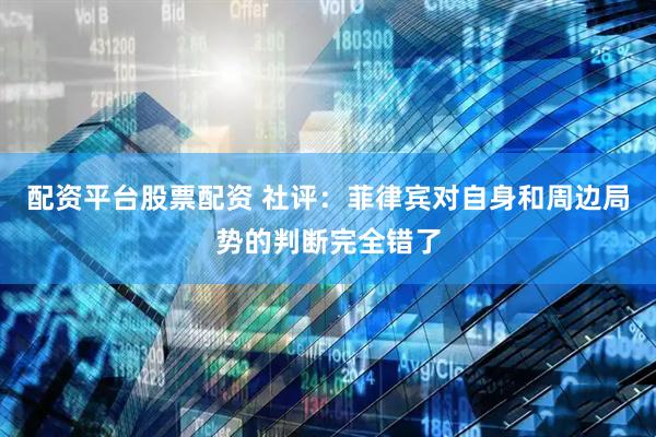配资平台股票配资 社评：菲律宾对自身和周边局势的判断完全错了